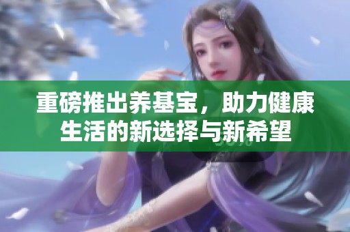 重磅推出养基宝，助力健康生活的新选择与新希望