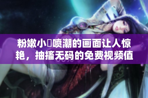 粉嫩小泬喷潮的画面让人惊艳，抽搐**的免费视频值得一看