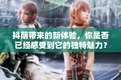 抖荫带来的新体验，你是否已经感受到它的独特魅力？