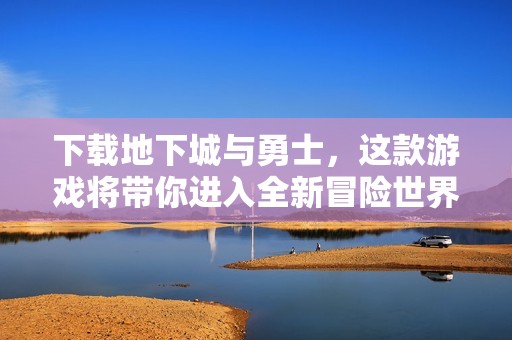 下载地下城与勇士，这款游戏将带你进入全新冒险世界