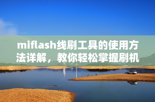 miflash线刷工具的使用方法详解，教你轻松掌握刷机技巧与步骤