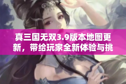 真三国无双3.9版本地图更新，带给玩家全新体验与挑战