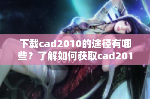 下载cad2010的途径有哪些？了解如何获取cad2010版本的详细信息