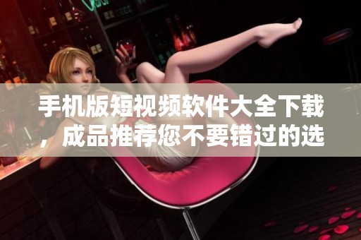 手机版短视频软件大全下载，成品推荐您不要错过的选择