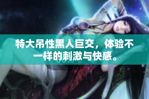 特大吊性黑人巨交，体验不一样的刺激与快感。