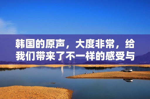 韩国的原声，大度非常，给我们带来了不一样的感受与体验