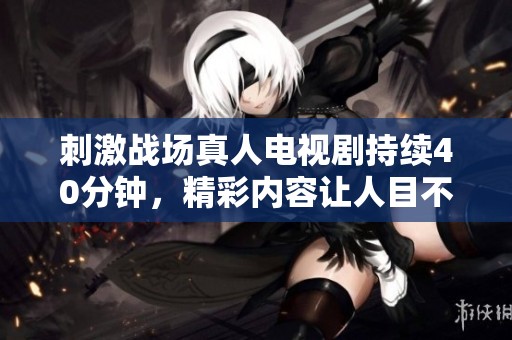 刺激战场真人电视剧持续40分钟，精彩内容让人目不暇接
