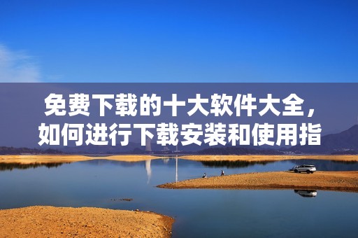 免费下载的十大软件大全，如何进行下载安装和使用指南是什么