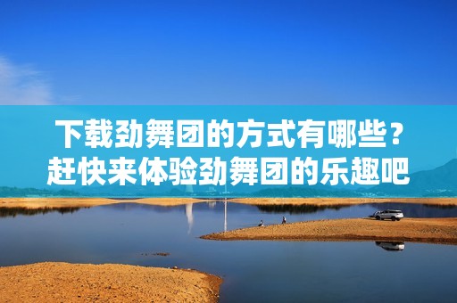 下载劲舞团的方式有哪些？赶快来体验劲舞团的乐趣吧！