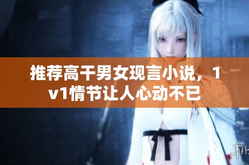 推荐高干男女现言小说，1v1情节让人心动不已