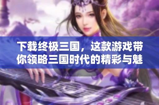 下载终极三国，这款游戏带你领略三国时代的精彩与魅力