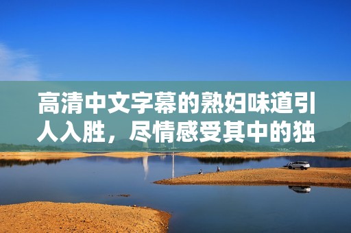 高清中文字幕的**味道引人入胜，尽情感受其中的独特魅力
