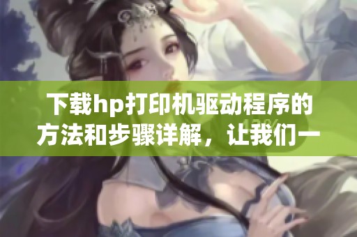下载hp打印机驱动程序的方法和步骤详解，让我们一起看看吧！