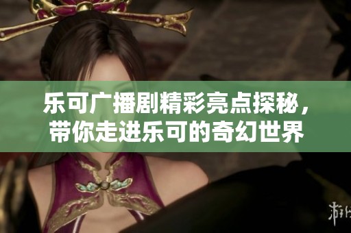 乐可广播剧精彩亮点探秘，带你走进乐可的奇幻世界