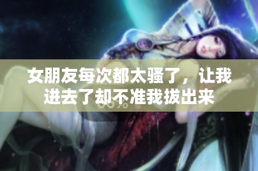 女朋友每次都太骚了，让我进去了却不准我拔出来