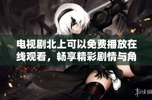 电视剧北上可以免费播放在线观看，畅享精彩剧情与角色发展