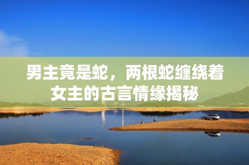 男主竟是蛇，两根蛇缠绕着女主的古言情缘揭秘
