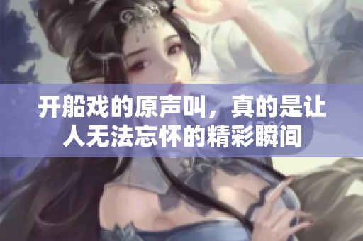 开船戏的原声叫，真的是让人无法忘怀的精彩瞬间
