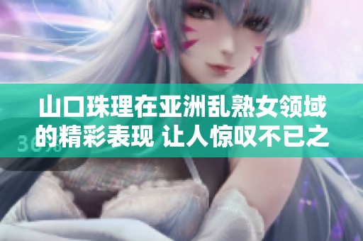 山口珠理在亚洲乱熟女领域的精彩表现 让人惊叹不已之处