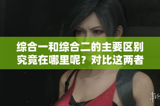 综合一和综合二的主要区别究竟在哪里呢？对比这两者我们可以发现哪些不同之处呢？