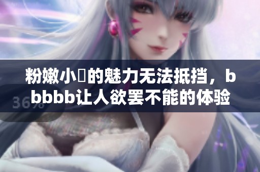 粉嫩小泬的魅力无法抵挡，bbbbb让人欲罢不能的体验
