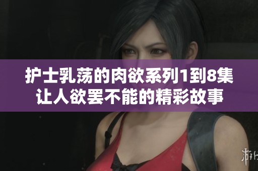 护士乳荡的肉欲系列1到8集让人欲罢不能的精彩故事