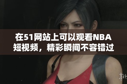 在51网站上可以观看NBA短视频，精彩瞬间不容错过！