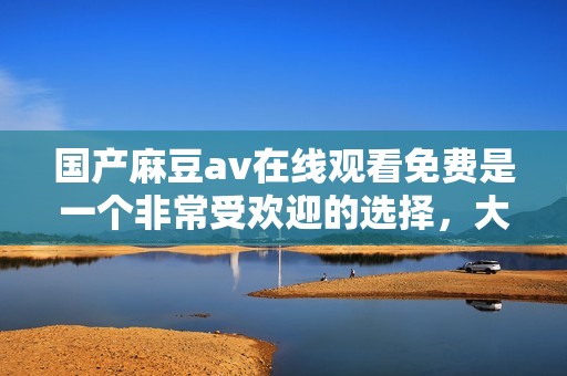 国产麻豆**在线观看免费是一个非常受欢迎的选择，大家可以来看看。