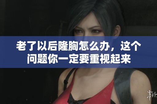老了以后隆胸怎么办，这个问题你一定要重视起来