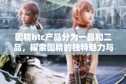 国精htc产品分为一品和二品，探索国精的独特魅力与价值