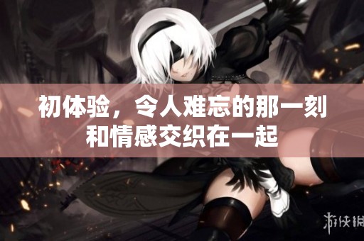 初体验，令人难忘的那一刻和情感交织在一起