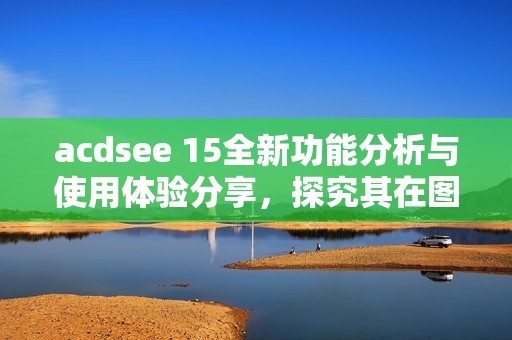 acdsee 15全新功能分析与使用体验分享，探究其在图片处理中的优势与应用