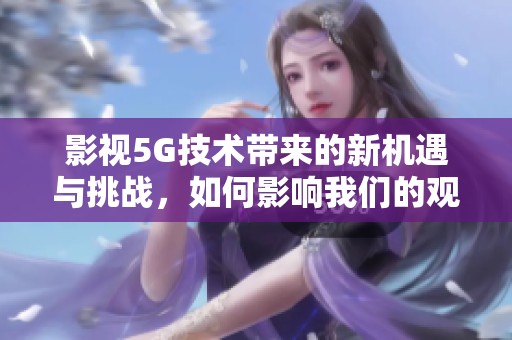 影视5G技术带来的新机遇与挑战，如何影响我们的观看体验和行业发展