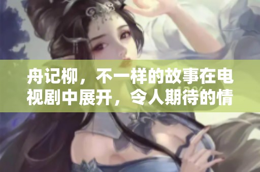 舟记柳，不一样的故事在电视剧中展开，令人期待的情节即将上演