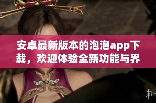 安卓最新版本的泡泡app下载，欢迎体验全新功能与界面设计！