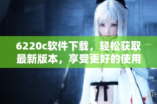 6220c软件下载，轻松获取最新版本，享受更好的使用体验和功能优化