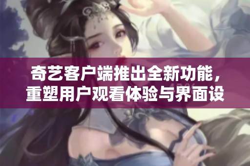 奇艺客户端推出全新功能，重塑用户观看体验与界面设计