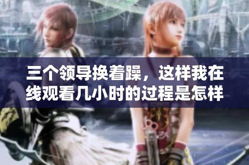 三个领导换着躁，这样我在线观看几小时的过程是怎样的