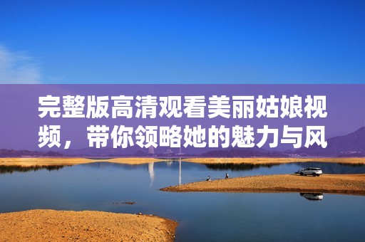 完整版高清观看美丽姑娘视频，带你领略她的魅力与风采