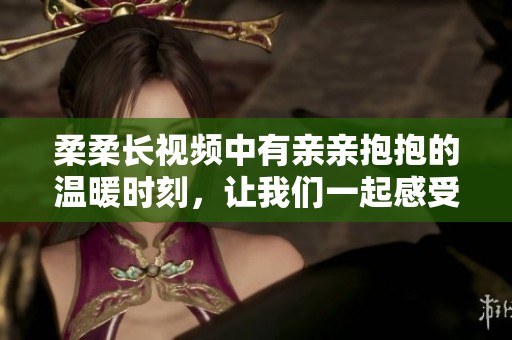 柔柔长视频中有亲亲抱抱的温暖时刻，让我们一起感受这份甜蜜吧