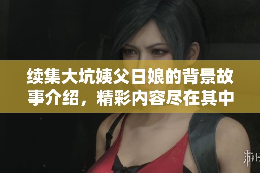 续集大坑姨父日娘的背景故事介绍，精彩内容尽在其中等你来揭晓