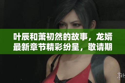 叶辰和萧初然的故事，龙婿最新章节精彩纷呈，敬请期待更多内容
