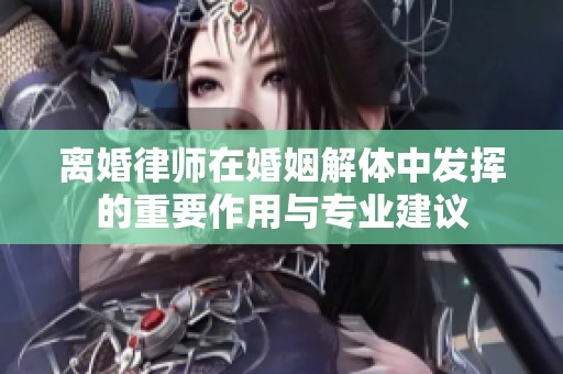 离婚律师在婚姻解体中发挥的重要作用与专业建议