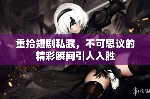 重拾短剧私藏，不可思议的精彩瞬间引人入胜