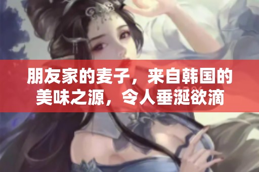 朋友家的麦子，来自韩国的美味之源，令人垂涎欲滴