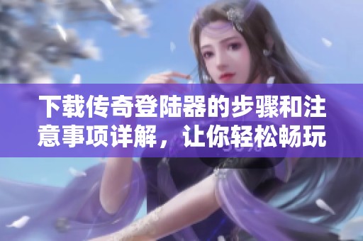 下载传奇登陆器的步骤和注意事项详解，让你轻松畅玩传奇游戏
