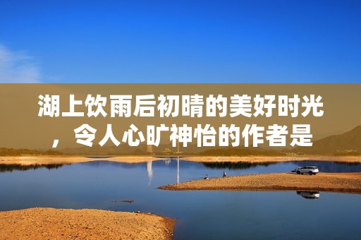 湖上饮雨后初晴的美好时光，令人心旷神怡的作者是