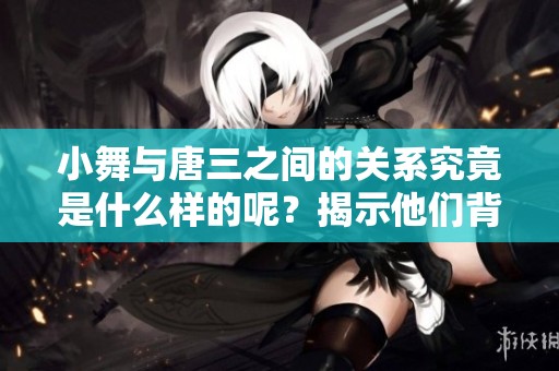 小舞与唐三之间的关系究竟是什么样的呢？揭示他们背后的深厚情感。