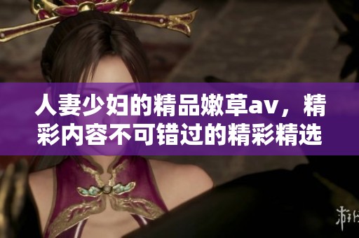 人妻少妇的精品嫩草**，精彩内容不可错过的精彩精选！