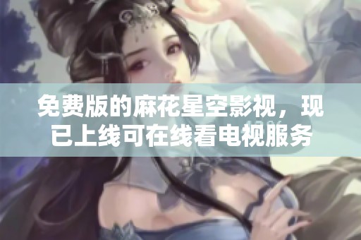 免费版的麻花星空影视，现已上线可在线看电视服务